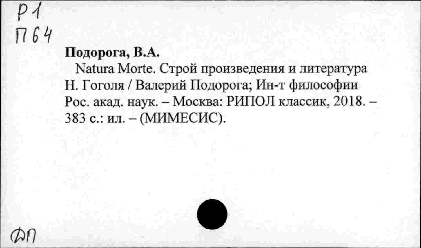 ﻿P'l
VIS4
Подорога, B.A.
Natura Morte. Строй произведения и литература Н. Гоголя / Валерий Подорога; Ин-т философии Рос. акад. наук. - Москва: РИПОЛ классик, 2018. 383 с.: ил. - (МИМЕСИС).
ФР